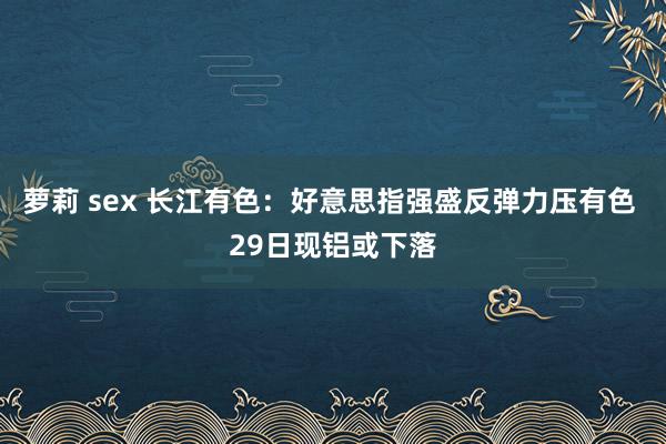 萝莉 sex 长江有色：好意思指强盛反弹力压有色 29日现铝或下落