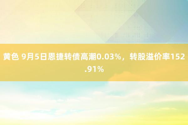 黄色 9月5日恩捷转债高潮0.03%，转股溢价率152.91%