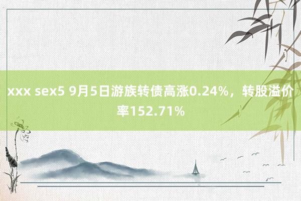 xxx sex5 9月5日游族转债高涨0.24%，转股溢价率152.71%