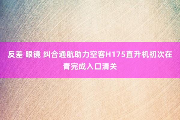 反差 眼镜 纠合通航助力空客H175直升机初次在青完成入口清关