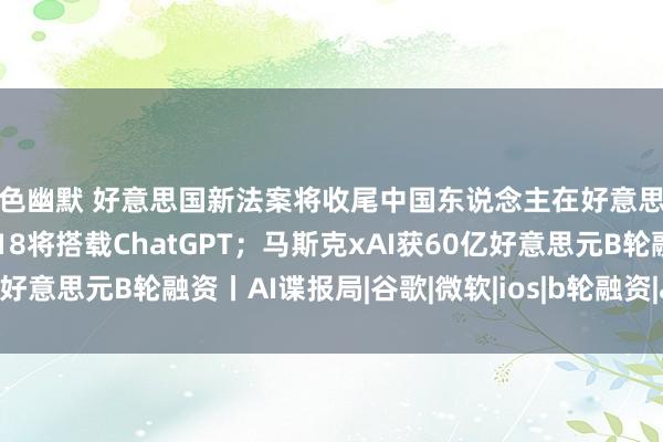 情色幽默 好意思国新法案将收尾中国东说念主在好意思从事AI筹商责任；iOS18将搭载ChatGPT；马斯克xAI获60亿好意思元B轮融资丨AI谍报局|谷歌|微软|ios|b轮融资|ai谍报局|埃隆