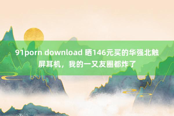 91porn download 晒146元买的华强北触屏耳机，我的一又友圈都炸了