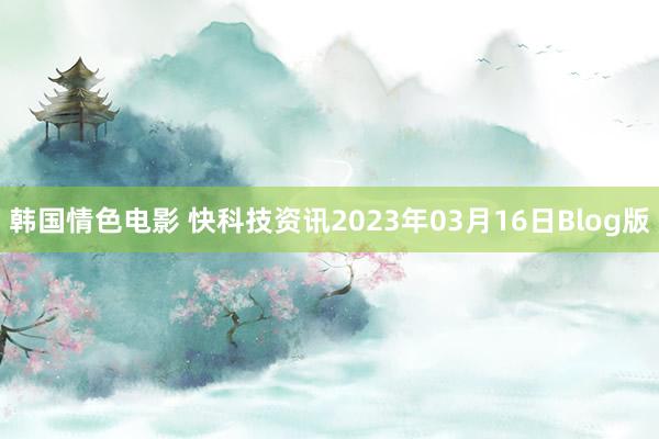 韩国情色电影 快科技资讯2023年03月16日Blog版