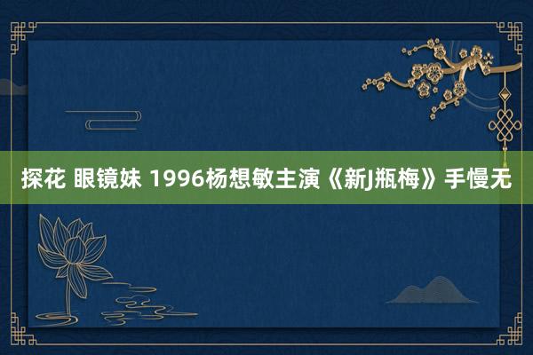 探花 眼镜妹 1996杨想敏主演《新J瓶梅》手慢无