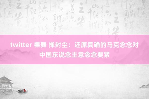 twitter 裸舞 掸封尘：还原真确的马克念念对中国东说念主意念念要紧