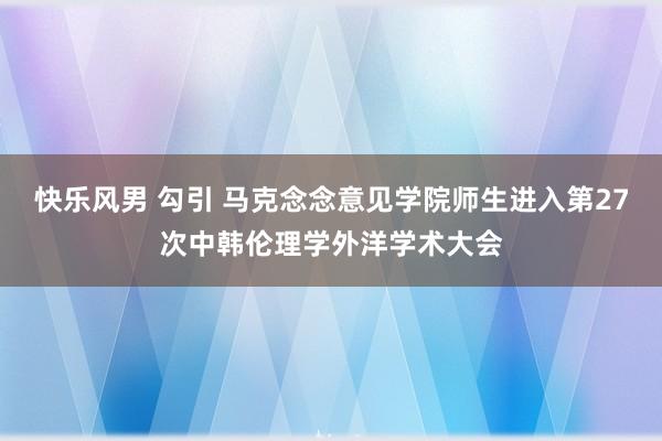 快乐风男 勾引 马克念念意见学院师生进入第27次中韩伦理学外洋学术大会