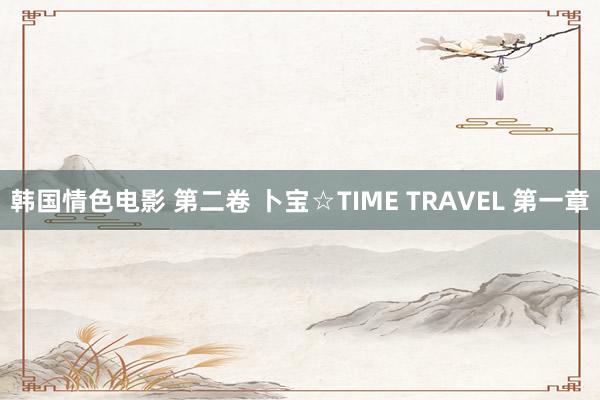 韩国情色电影 第二卷 卜宝☆TIME TRAVEL 第一章