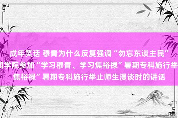 成年笑话 穆青为什么反复强调“勿忘东谈主民”？——与重庆大学新闻学院参加“学习穆青、学习焦裕禄”暑期专科施行举止师生漫谈时的讲话