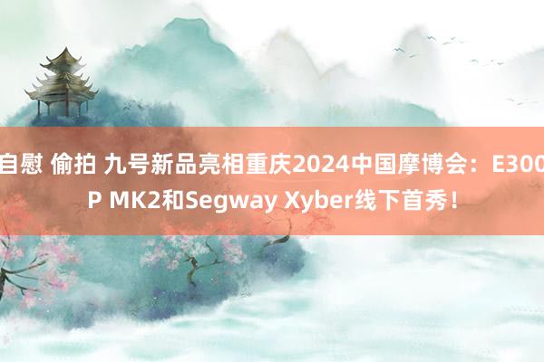 自慰 偷拍 九号新品亮相重庆2024中国摩博会：E300P MK2和Segway Xyber线下首秀！