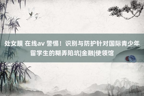 处女膜 在线av 警惕！识别与防护针对国际青少年留学生的糊弄陷坑|金融|使领馆