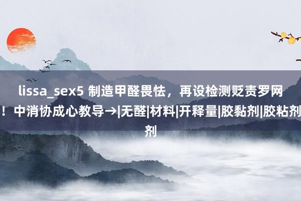 lissa_sex5 制造甲醛畏怯，再设检测贬责罗网！中消协成心教导→|无醛|材料|开释量|胶黏剂|胶粘剂