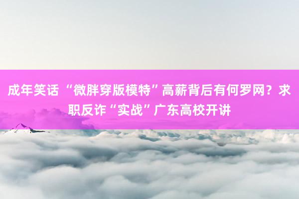 成年笑话 “微胖穿版模特”高薪背后有何罗网？求职反诈“实战”广东高校开讲