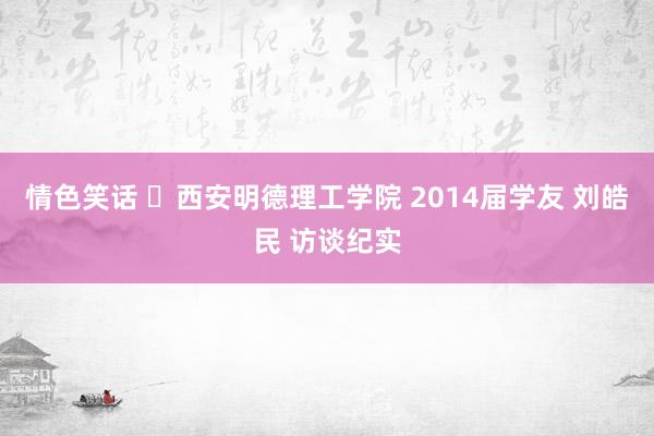 情色笑话 ​西安明德理工学院 2014届学友 刘皓民 访谈纪实