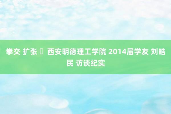 拳交 扩张 ​西安明德理工学院 2014届学友 刘皓民 访谈纪实