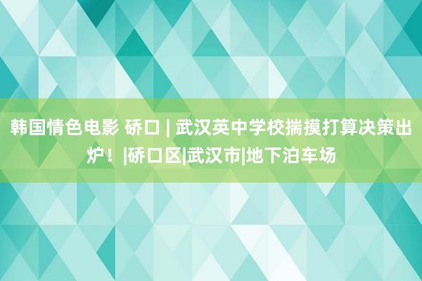 韩国情色电影 硚口 | 武汉英中学校揣摸打算决策出炉！|硚口区|武汉市|地下泊车场