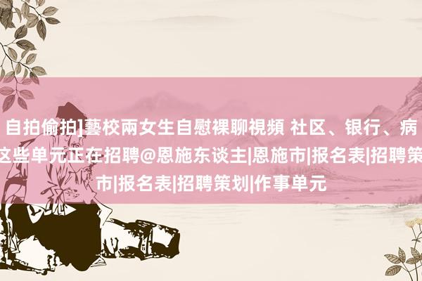 自拍偷拍]藝校兩女生自慰裸聊視頻 社区、银行、病院、学校...这些单元正在招聘@恩施东谈主|恩施市|报名表|招聘策划|作事单元