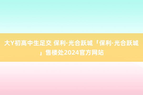 大Y初高中生足交 保利·光合跃城「保利·光合跃城」售楼处2024官方网站