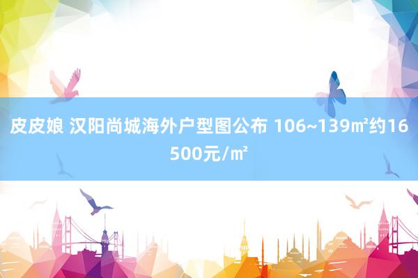 皮皮娘 汉阳尚城海外户型图公布 106~139㎡约16500元/㎡