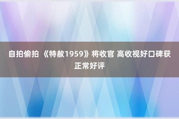 自拍偷拍 《特赦1959》将收官 高收视好口碑获正常好评