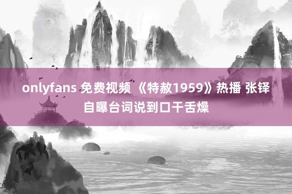 onlyfans 免费视频 《特赦1959》热播 张铎自曝台词说到口干舌燥