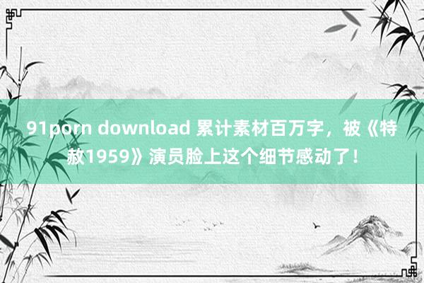 91porn download 累计素材百万字，被《特赦1959》演员脸上这个细节感动了！