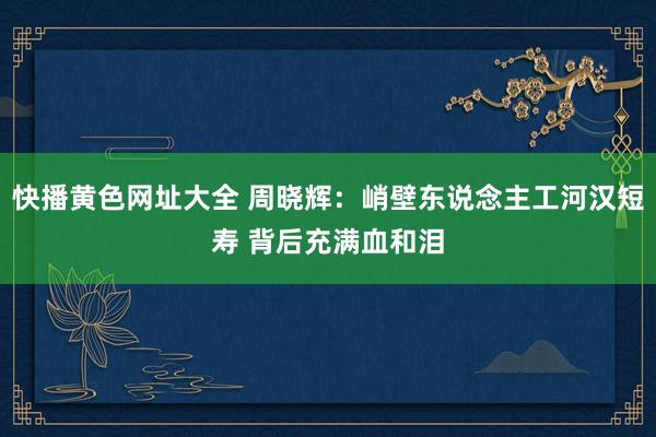 快播黄色网址大全 周晓辉：峭壁东说念主工河汉短寿 背后充满血和泪