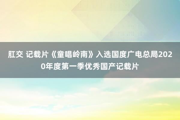 肛交 记载片《童唱岭南》入选国度广电总局2020年度第一季优秀国产记载片