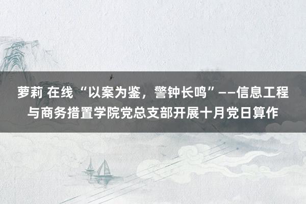 萝莉 在线 “以案为鉴，警钟长鸣”——信息工程与商务措置学院党总支部开展十月党日算作